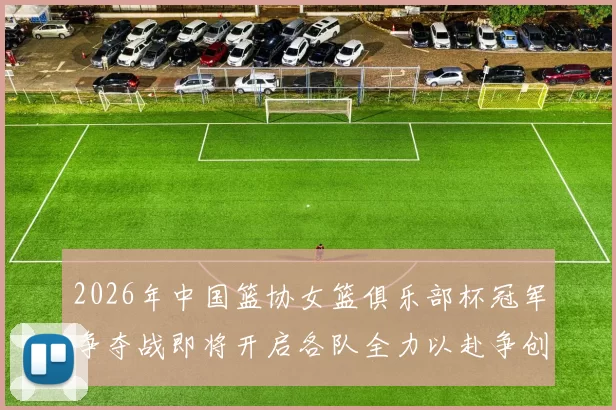 2026年中国篮协女篮俱乐部杯冠军争夺战即将开启各队全力以赴争创佳绩